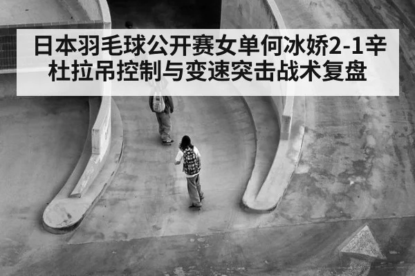 日本羽毛球公开赛女单何冰娇2-1辛杜拉吊控制与变速突击战术复盘
